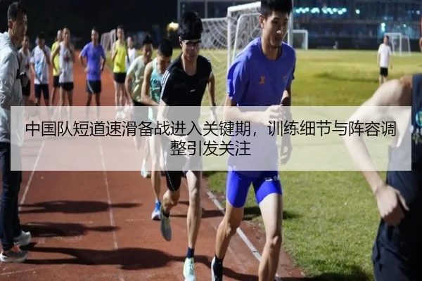中国队短道速滑备战进入关键期，训练细节与阵容调整引发关注（NBA）